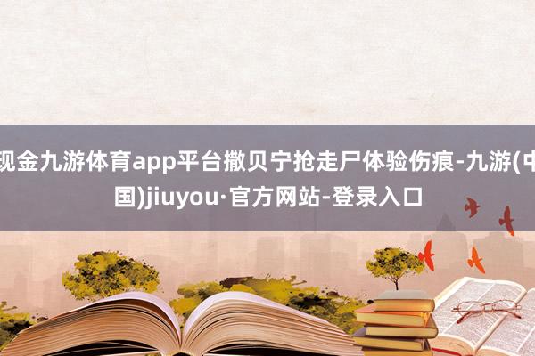 现金九游体育app平台撒贝宁抢走尸体验伤痕-九游(中国)jiuyou·官方网站-登录入口