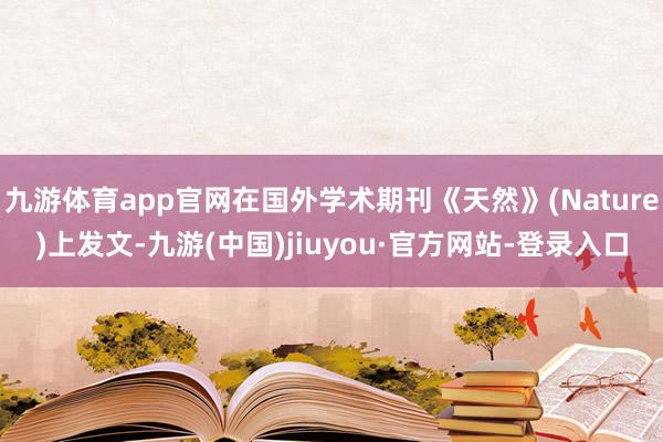 九游体育app官网在国外学术期刊《天然》(Nature)上发文-九游(中国)jiuyou·官方网站-登录入口