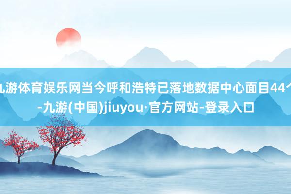 九游体育娱乐网当今呼和浩特已落地数据中心面目44个-九游(中国)jiuyou·官方网站-登录入口