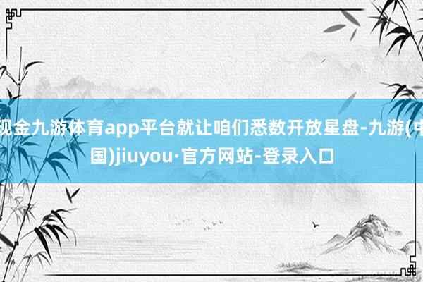现金九游体育app平台就让咱们悉数开放星盘-九游(中国)jiuyou·官方网站-登录入口