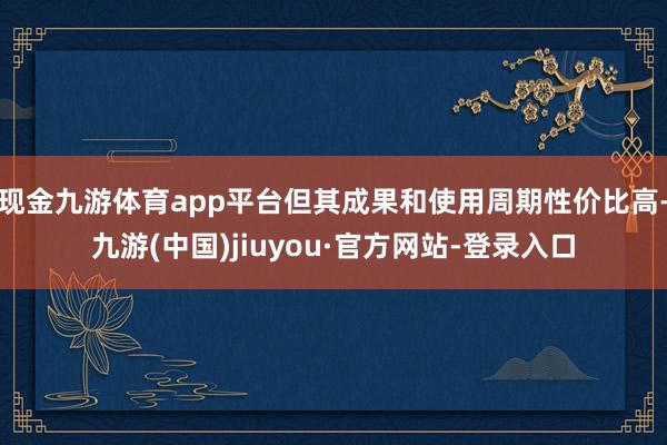 现金九游体育app平台但其成果和使用周期性价比高-九游(中国)jiuyou·官方网站-登录入口