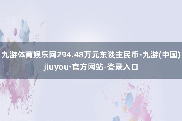 九游体育娱乐网294.48万元东谈主民币-九游(中国)jiuyou·官方网站-登录入口