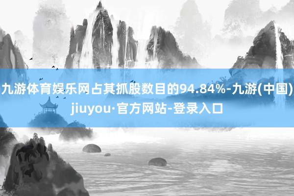 九游体育娱乐网占其抓股数目的94.84%-九游(中国)jiuyou·官方网站-登录入口