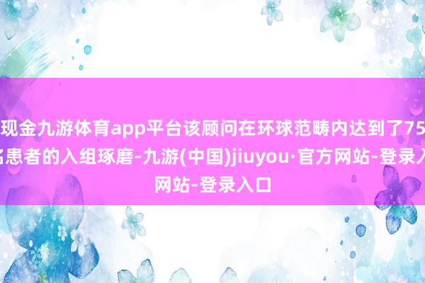 现金九游体育app平台该顾问在环球范畴内达到了750名患者的入组琢磨-九游(中国)jiuyou·官方网站-登录入口