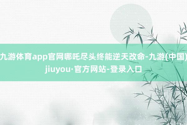 九游体育app官网哪吒尽头终能逆天改命-九游(中国)jiuyou·官方网站-登录入口