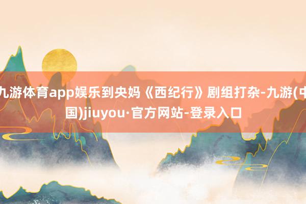 九游体育app娱乐到央妈《西纪行》剧组打杂-九游(中国)jiuyou·官方网站-登录入口