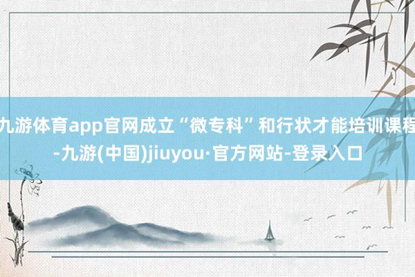 九游体育app官网成立“微专科”和行状才能培训课程-九游(中国)jiuyou·官方网站-登录入口