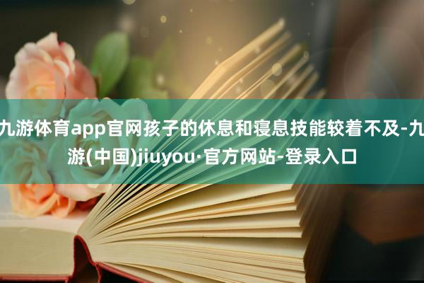 九游体育app官网孩子的休息和寝息技能较着不及-九游(中国)jiuyou·官方网站-登录入口