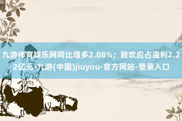 九游体育娱乐网同比增多2.88%；鼓吹应占溢利2.22亿元-九游(中国)jiuyou·官方网站-登录入口