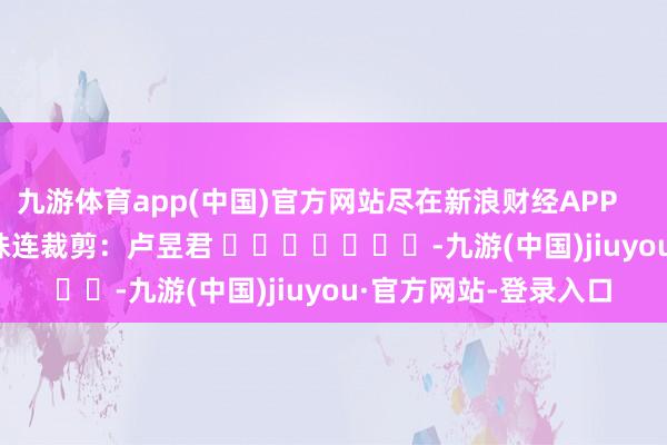 九游体育app(中国)官方网站尽在新浪财经APP            						株连裁剪：卢昱君 							-九游(中国)jiuyou·官方网站-登录入口
