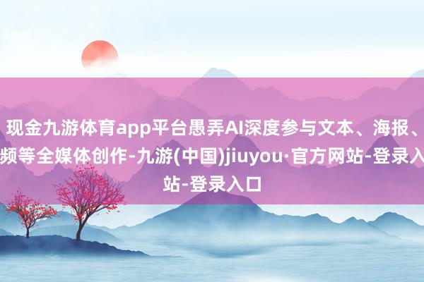 现金九游体育app平台愚弄AI深度参与文本、海报、视频等全媒体创作-九游(中国)jiuyou·官方网站-登录入口