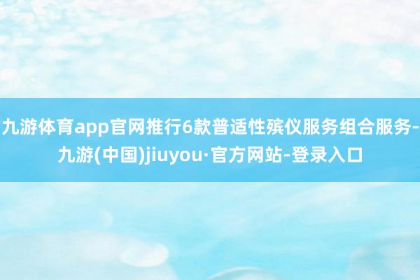 九游体育app官网推行6款普适性殡仪服务组合服务-九游(中国)jiuyou·官方网站-登录入口