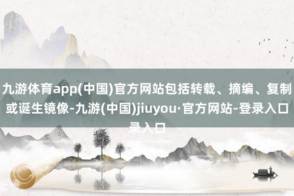 九游体育app(中国)官方网站包括转载、摘编、复制或诞生镜像-九游(中国)jiuyou·官方网站-登录入口