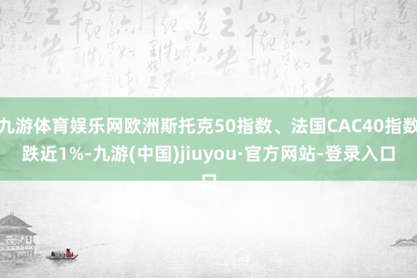 九游体育娱乐网欧洲斯托克50指数、法国CAC40指数跌近1%-九游(中国)jiuyou·官方网站-登录入口