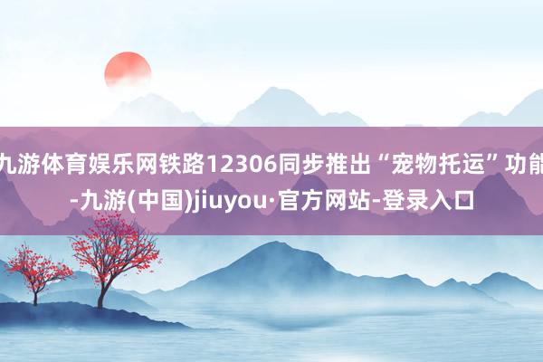 九游体育娱乐网铁路12306同步推出“宠物托运”功能-九游(中国)jiuyou·官方网站-登录入口