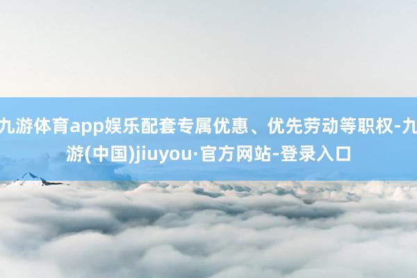 九游体育app娱乐配套专属优惠、优先劳动等职权-九游(中国)jiuyou·官方网站-登录入口