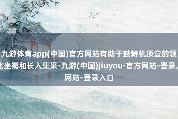 九游体育app(中国)官方网站有助于鼓舞机顶盒的领域化坐褥和长入集采-九游(中国)jiuyou·官方网站-登录入口