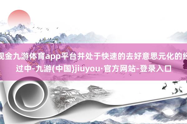 现金九游体育app平台并处于快速的去好意思元化的经过中-九游(中国)jiuyou·官方网站-登录入口