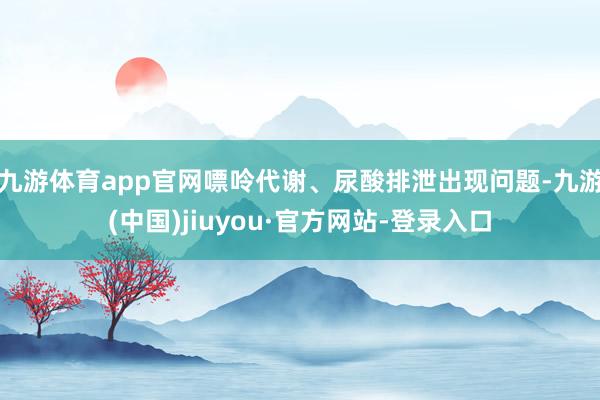 九游体育app官网嘌呤代谢、尿酸排泄出现问题-九游(中国)jiuyou·官方网站-登录入口