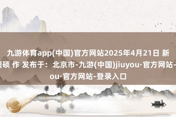 九游体育app(中国)官方网站2025年4月21日 新华社发 程硕 作 发布于：北京市-九游(中国)jiuyou·官方网站-登录入口