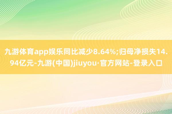 九游体育app娱乐同比减少8.64%;归母净损失14.94亿元-九游(中国)jiuyou·官方网站-登录入口