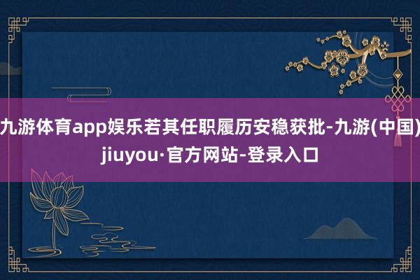 九游体育app娱乐若其任职履历安稳获批-九游(中国)jiuyou·官方网站-登录入口