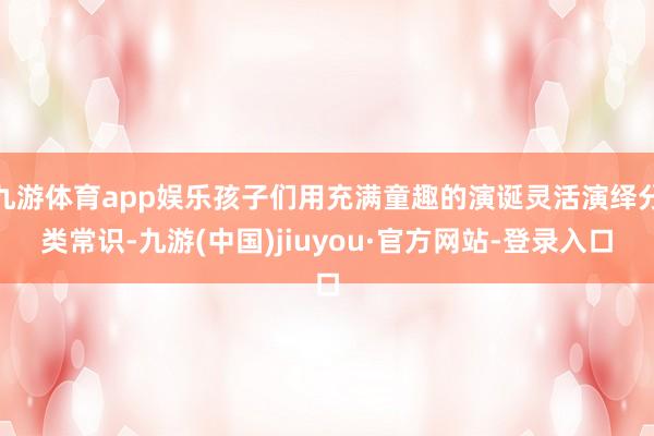 九游体育app娱乐孩子们用充满童趣的演诞灵活演绎分类常识-九游(中国)jiuyou·官方网站-登录入口