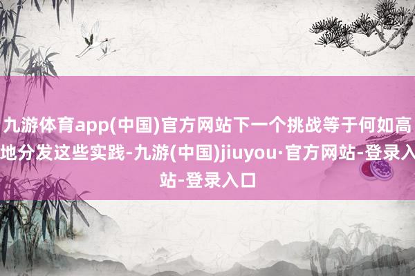 九游体育app(中国)官方网站下一个挑战等于何如高效地分发这些实践-九游(中国)jiuyou·官方网站-登录入口