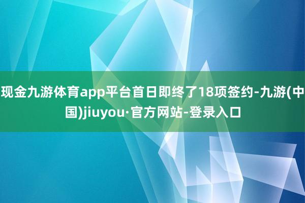 现金九游体育app平台首日即终了18项签约-九游(中国)jiuyou·官方网站-登录入口