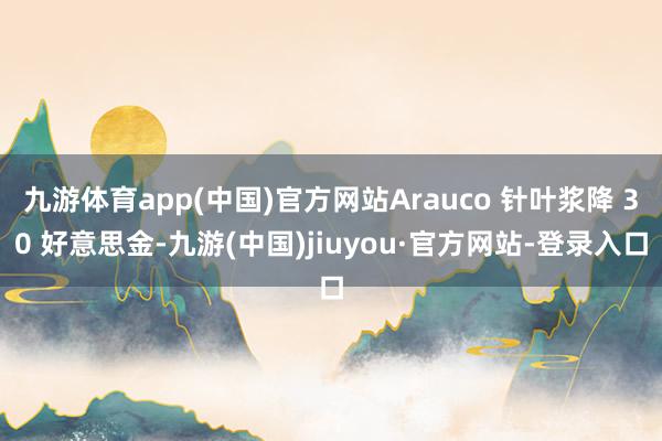 九游体育app(中国)官方网站Arauco 针叶浆降 30 好意思金-九游(中国)jiuyou·官方网站-登录入口