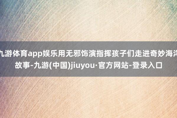 九游体育app娱乐用无邪饰演指挥孩子们走进奇妙海洋故事-九游(中国)jiuyou·官方网站-登录入口