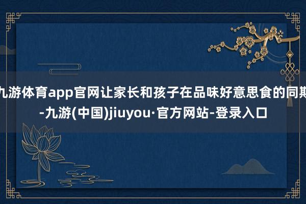 九游体育app官网让家长和孩子在品味好意思食的同期-九游(中国)jiuyou·官方网站-登录入口
