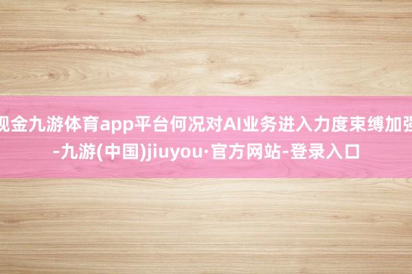 现金九游体育app平台何况对AI业务进入力度束缚加强-九游(中国)jiuyou·官方网站-登录入口