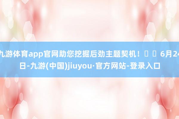 九游体育app官网助您挖掘后劲主题契机！		6月24日-九游(中国)jiuyou·官方网站-登录入口