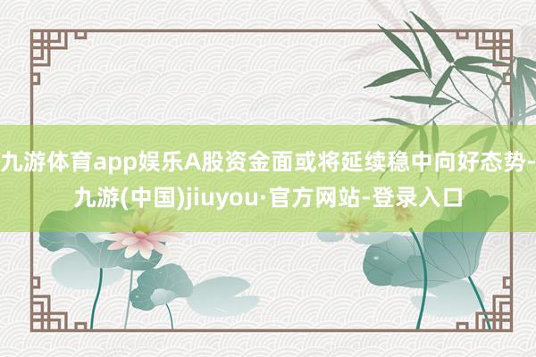 九游体育app娱乐A股资金面或将延续稳中向好态势-九游(中国)jiuyou·官方网站-登录入口