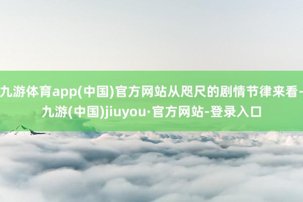 九游体育app(中国)官方网站从咫尺的剧情节律来看-九游(中国)jiuyou·官方网站-登录入口