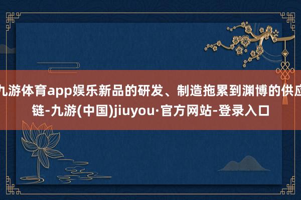 九游体育app娱乐新品的研发、制造拖累到渊博的供应链-九游(中国)jiuyou·官方网站-登录入口