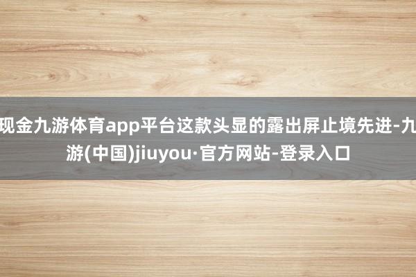 现金九游体育app平台这款头显的露出屏止境先进-九游(中国)jiuyou·官方网站-登录入口