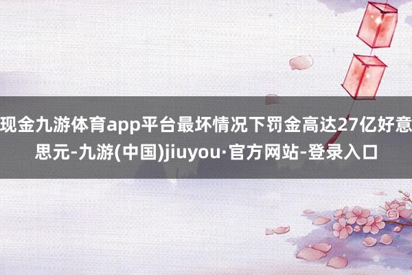 现金九游体育app平台最坏情况下罚金高达27亿好意思元-九游(中国)jiuyou·官方网站-登录入口