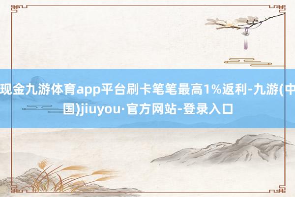 现金九游体育app平台刷卡笔笔最高1%返利-九游(中国)jiuyou·官方网站-登录入口
