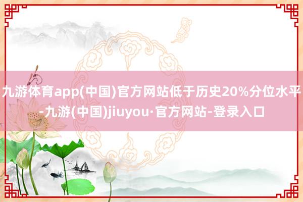 九游体育app(中国)官方网站低于历史20%分位水平-九游(中国)jiuyou·官方网站-登录入口