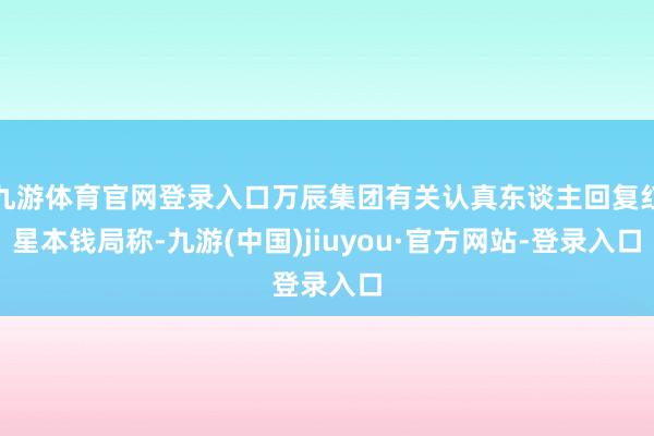 九游体育官网登录入口万辰集团有关认真东谈主回复红星本钱局称-九游(中国)jiuyou·官方网站-登录入口