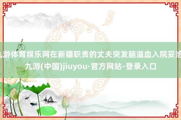 九游体育娱乐网在新疆职责的丈夫突发脑溢血入院妥洽-九游(中国)jiuyou·官方网站-登录入口