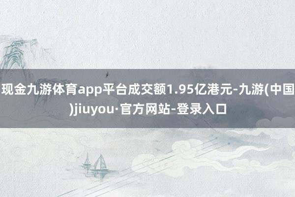 现金九游体育app平台成交额1.95亿港元-九游(中国)jiuyou·官方网站-登录入口