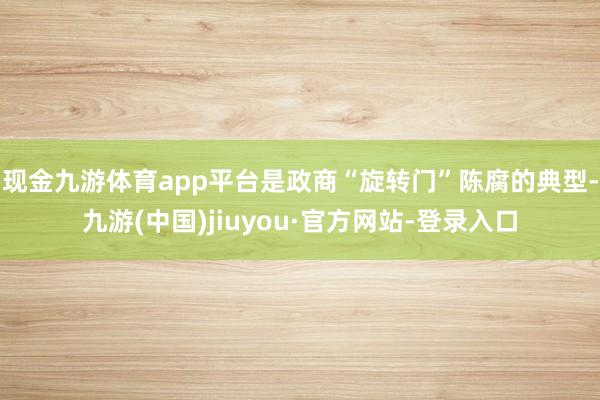 现金九游体育app平台是政商“旋转门”陈腐的典型-九游(中国)jiuyou·官方网站-登录入口