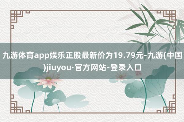 九游体育app娱乐正股最新价为19.79元-九游(中国)jiuyou·官方网站-登录入口