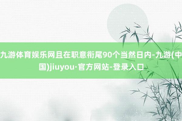 九游体育娱乐网且在职意衔尾90个当然日内-九游(中国)jiuyou·官方网站-登录入口