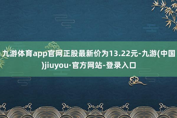 九游体育app官网正股最新价为13.22元-九游(中国)jiuyou·官方网站-登录入口