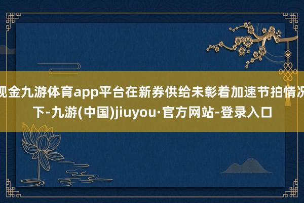 现金九游体育app平台在新券供给未彰着加速节拍情况下-九游(中国)jiuyou·官方网站-登录入口