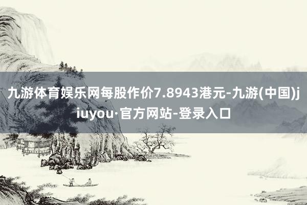 九游体育娱乐网每股作价7.8943港元-九游(中国)jiuyou·官方网站-登录入口